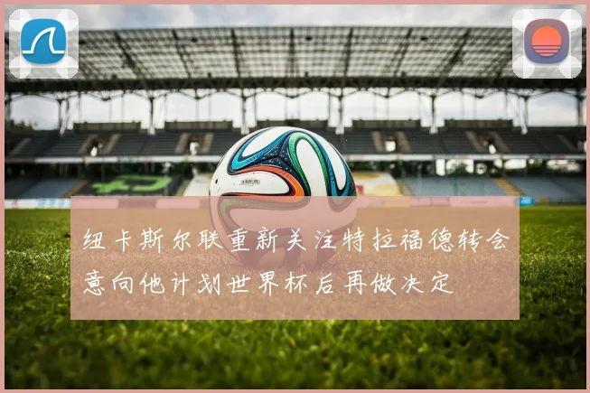 纽卡斯尔联重新关注特拉福德转会意向他计划世界杯后再做决定