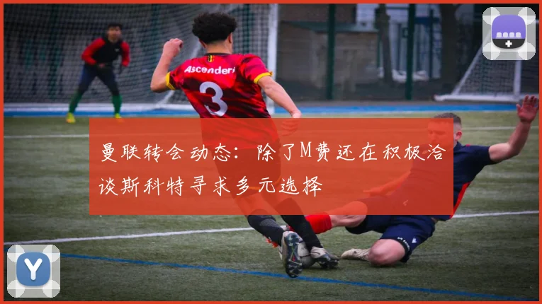 曼联转会动态：除了M费还在积极洽谈斯科特寻求多元选择